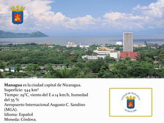Managua es la ciudad capital de Nicaragua.
Superficie: 544 km²
Tiempo: 29°C, viento del E a 14 km/h, humedad
del 55 %
Aeropuerto Internacional Augusto C. Sandino
(MGA).
Idioma: Español
Moneda: Córdova.
 