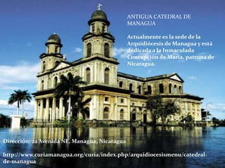 Dirección: 2a Avenida NE, Managua, Nicaragua
http://www.curiamanagua.org/curia/index.php/arquidiocesismenu/catedral-
de-managua
ANTIGUA CATEDRAL DE
MANAGUA
Actualmente es la sede de la
Arquidiócesis de Managua y está
dedicada a la Inmaculada
Concepción de María, patrona de
Nicaragua.
 