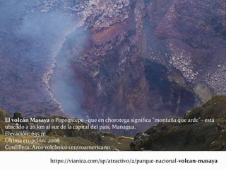 El volcán Masaya o Popogatepe –que en chorotega significa "montaña que arde"– está
ubicado a 20 km al sur de la capital del país, Managua.
Elevación: 635 m
Última erupción: 2008
Cordillera: Arco volcánico centroamericano
https://vianica.com/sp/atractivo/2/parque-nacional-volcan-masaya
 