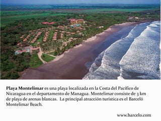 Playa Montelimar es una playa localizada en la Costa del Pacífico de
Nicaragua en el departamento de Managua. Montelimar consiste de 3 km
de playa de arenas blancas. La principal atracción turística es el Barceló
Montelimar Beach.
www.barcelo.com
 