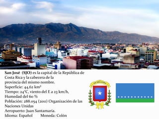 San José (SJO) es la capital de la República de
Costa Rica y la cabecera de la
provincia del mismo nombre.
Superficie: 44,62 km²
Tiempo: 24°C, viento del E a 23 km/h,
Humedad del 60 %
Población: 288.054 (2011) Organización de las
Naciones Unidas
Aeropuerto: Juan Santamaría.
Idioma: Español Moneda: Colón
 