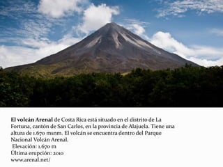 El volcán Arenal de Costa Rica está situado en el distrito de La
Fortuna, cantón de San Carlos, en la provincia de Alajuela. Tiene una
altura de 1.670 msnm. El volcán se encuentra dentro del Parque
Nacional Volcán Arenal.
Elevación: 1.670 m
Última erupción: 2010
www.arenal.net/
 
