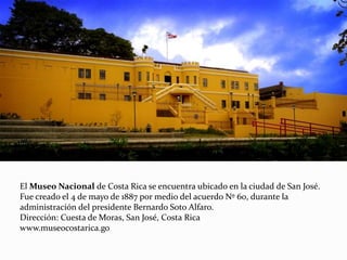 El Museo Nacional de Costa Rica se encuentra ubicado en la ciudad de San José.
Fue creado el 4 de mayo de 1887 por medio del acuerdo Nº 60, durante la
administración del presidente Bernardo Soto Alfaro.
Dirección: Cuesta de Moras, San José, Costa Rica
www.museocostarica.go
 