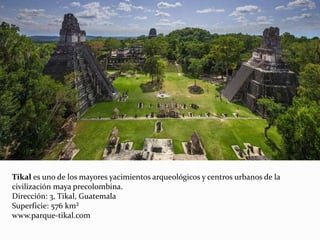 Tikal es uno de los mayores yacimientos arqueológicos y centros urbanos de la
civilización maya precolombina.
Dirección: 3, Tikal, Guatemala
Superficie: 576 km²
www.parque-tikal.com
 