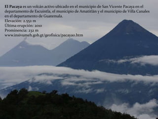 El Pacaya es un volcán activo ubicado en el municipio de San Vicente Pacaya en el
departamento de Escuintla, el municipio de Amatitlán y el municipio de Villa Canales
en el departamento de Guatemala.
Elevación: 2.552 m
Última erupción: 2010
Prominencia: 232 m
www.insivumeh.gob.gt/geofisica/pacaya0.htm
 