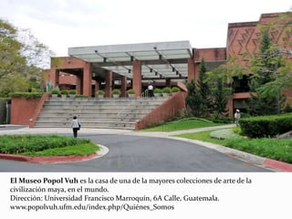 El Museo Popol Vuh es la casa de una de la mayores colecciones de arte de la
civilización maya, en el mundo.
Dirección: Universidad Francisco Marroquín, 6A Calle, Guatemala.
www.popolvuh.ufm.edu/index.php/Quiénes_Somos
 