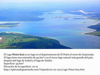 El Lago Petén Itzá es un lago en el departamento de El Petén al norte de Guatemala.
El lago tiene una extensión de 99 km² y es el tercer lago natural más grande del país,
después del lago de Izabal y el lago de Atitlán.
Superficie: 99 km²
Elevación de la superficie: 110 m
http://xplorandoguatemala.com/Viajando/07-07-2013-Lago-Peten-Itza.htm
 