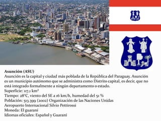 Asunción (ASU)
Asunción es la capital y ciudad más poblada de la República del Paraguay. Asunción
es un municipio autónomo que se administra como Distrito capital, es decir, que no
está integrado formalmente a ningún departamento o estado.
Superficie: 117,1 km²
Tiempo: 28°C, viento del SE a 16 km/h, humedad del 51 %
Población: 513.399 (2002) Organización de las Naciones Unidas
Aeropuerto Internacional Silvio Pettirossi
Moneda: El guaraní
Idiomas oficiales: Español y Guaraní
 