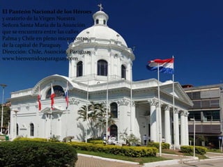El Panteón Nacional de los Héroes
y oratorio de la Virgen Nuestra
Señora Santa María de la Asunción
que se encuentra entre las calles
Palma y Chile en pleno microcentro
de la capital de Paraguay.
Dirección: Chile, Asunción, Paraguay
www.bienvenidoaparaguay.com
 