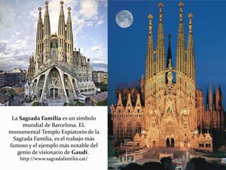 La Sagrada Familia es un símbolo
mundial de Barcelona. EL
monumental Templo Expiatorio de la
Sagrada Familia, es el trabajo más
famoso y el ejemplo más notable del
genio de visionario de Gaudí.
http://www.sagradafamilia.cat/
 