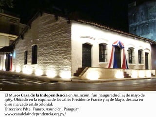 El Museo Casa de la Independencia en Asunción, fue inaugurado el 14 de mayo de
1965. Ubicado en la esquina de las calles Presidente Franco y 14 de Mayo, destaca en
él su marcado estilo colonial.
Dirección: Pdte. Franco, Asunción, Paraguay
www.casadelaindependencia.org.py/
 