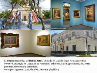 El Museo Nacional de Bellas Artes, ubicado en la calle Eligio Ayala entre Pa'i
Pérez y Curupayty en la ciudad de Asunción, exhibe más de 84 piezas de arte, entre
pinturas, esculturas y cerámicas.
www.portalguarani.com/detalles_museos.php?id=3
 