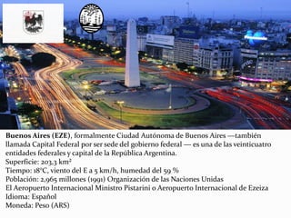 Buenos Aires (EZE), formalmente Ciudad Autónoma de Buenos Aires ―también
llamada Capital Federal por ser sede del gobierno federal ― es una de las veinticuatro
entidades federales y capital de la República Argentina.
Superficie: 203,3 km²
Tiempo: 18°C, viento del E a 5 km/h, humedad del 59 %
Población: 2,965 millones (1991) Organización de las Naciones Unidas
El Aeropuerto Internacional Ministro Pistarini o Aeropuerto Internacional de Ezeiza
Idioma: Español
Moneda: Peso (ARS)
 