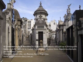 El Cementerio de la Recoleta es un famoso cementerio ubicado en el distinguido
barrio de la Recoleta de la Ciudad Autónoma de Buenos Aires, Argentina diseñado
por Próspero Catelin.
Dirección: Junín 1760, 1113 Buenos Aires, Argentina.
www.cementeriorecoleta.com.ar/
 