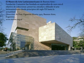 El Museo de Arte Latinoamericano de Buenos Aires –
Fundación Costantini fue fundado en septiembre de 2001 con el
objetivo de coleccionar, preservar, estudiar y difundir el arte
latinoamericano desde principios del siglo XX hasta la
actualidad.
Dirección: Av Pres. Figueroa Alcorta 3415, Buenos Aires,
Argentina.
www.malba.org.ar
 