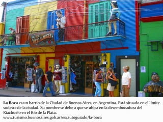 La Boca es un barrio de la Ciudad de Buenos Aires, en Argentina. Está situado en el límite
sudeste de la ciudad. Su nombre se debe a que se ubica en la desembocadura del
Riachuelo en el Río de la Plata.
www.turismo.buenosaires.gob.ar/es/autoguiado/la-boca
 
