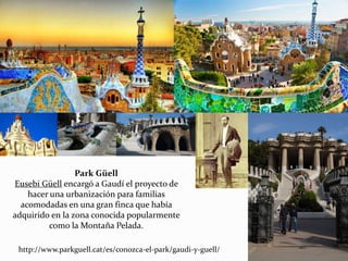 http://www.parkguell.cat/es/conozca-el-park/gaudi-y-guell/
Park Güell
Eusebi Güell encargó a Gaudí el proyecto de
hacer una urbanización para familias
acomodadas en una gran finca que había
adquirido en la zona conocida popularmente
como la Montaña Pelada.
 