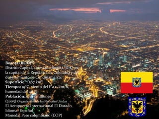 Bogotá (BOG)
Distrito Capital, abreviado Bogotá, D. C. es
la capital de la República de Colombia y del
departamento de Cundinamarca.
Superficie: 1.587 km²
Tiempo: 19°C, viento del E a 11 km/h,
humedad del 46 %
Población: 6,763 millones
(2005) Organización de las Naciones Unidas
El Aeropuerto Internacional El Dorado
Idioma: Español
Moneda: Peso colombiano (COP)
 