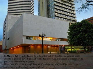 El Museo del Oro del Banco de la República de Colombia es una institución
abierta al público cuya finalidad es la adquisición, conservación y exposición de
piezas de orfebrería y alfarería.
Dirección: Carrera 6 # 15-88, Bogotá, Cundinamarca, Colombia.
www.banrepcultural.org/museo-del-oro
 