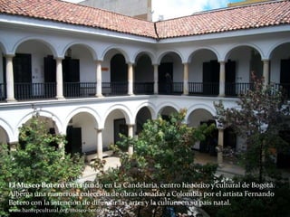 El Museo Botero está situado en La Candelaria, centro histórico y cultural de Bogotá.
Alberga una numerosa colección de obras donadas a Colombia por el artista Fernando
Botero con la intención de difundir las artes y la cultura en su país natal.
www.banrepcultural.org/museo-botero
 