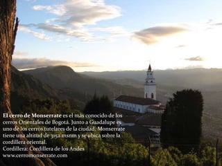El cerro de Monserrate es el más conocido de los
cerros Orientales de Bogotá. Junto a Guadalupe es
uno de los cerros tutelares de la ciudad. Monserrate
tiene una altitud de 3152 msnm y se ubica sobre la
cordillera oriental.
Cordillera: Cordillera de los Andes
www.cerromonserrate.com/
 