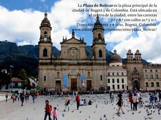La Plaza de Bolívar es la plaza principal de la
ciudad de Bogotá y de Colombia. Está ubicada en
el centro de la ciudad, entre las carreras
7.ª y 8.ª con calles 10.ª y 11.ª.
Dirección: Carrera 7 # 11-10, Bogotá, Colombia.
www.colombia.com/turismo/sitio/plaza_bolivar/
 
