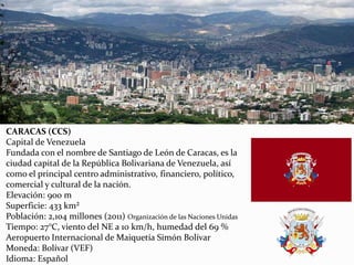 CARACAS (CCS)
Capital de Venezuela
Fundada con el nombre de Santiago de León de Caracas, es la
ciudad capital de la República Bolivariana de Venezuela, así
como el principal centro administrativo, financiero, político,
comercial y cultural de la nación.
Elevación: 900 m
Superficie: 433 km²
Población: 2,104 millones (2011) Organización de las Naciones Unidas
Tiempo: 27°C, viento del NE a 10 km/h, humedad del 69 %
Aeropuerto Internacional de Maiquetía Simón Bolívar
Moneda: Bolívar (VEF)
Idioma: Español
 