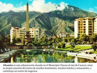 Altamira es una urbanización situada en el Municipio Chacao al este de Caracas, tiene
su propia estación del metro de nombre homónimo, muchos hoteles y restaurantes, y
constituye un centro de negocios.
 