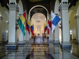 El Panteón Nacional es el edificio considerado como
el más elevado altar de la Patria venezolana, donde se
conservan los restos de personajes destacados de la
historia de Venezuela. Dirección: Altagracia, Caracas,
Venezuela.
www.venezuelatuya.com/historia/panteon_nacional.htm?seguir
 
