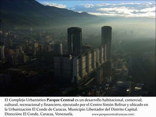 El Complejo Urbanístico Parque Central es un desarrollo habitacional, comercial,
cultural, recreacional y financiero, ejecutado por el Centro Simón Bolívar y ubicado en
la Urbanización El Conde de Caracas, Municipio Libertador del Distrito Capital.
Dirección: El Conde, Caracas, Venezuela. www.parquecentralcaracas.com/
 