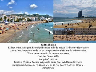 Sant Sebastià
Es la playa má antigua. Esto significa que es la de mayor tradición y tiene como
consecuencia que es una de las en que podremos disfrutar de más servicios.
Tiene una extensión de unos 1100 metros
Distrito: Ciutat Vella
Longitud: 1.100 m
Límites: Desde la bocana del puerto hasta la c/ del Almirall Cervera
Transporte: Bus: 14, 16, 17, 39, 40, 45, 51, 57, 59, 64, 157 / Metro: Línea 4 -
Barceloneta
 