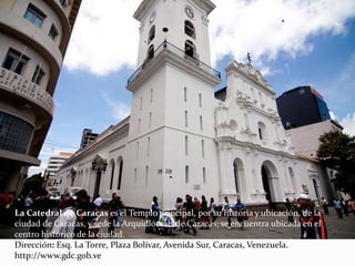 La Catedral de Caracas es el Templo principal, por su historia y ubicación, de la
ciudad de Caracas, y sede la Arquidiócesis de Caracas; se encuentra ubicada en el
centro histórico de la ciudad.
Dirección: Esq. La Torre, Plaza Bolívar, Avenida Sur, Caracas, Venezuela.
http://www.gdc.gob.ve
 