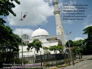 La Mezquita Ibrahim Ibin
Abdul Aziz Al-Ibrahim o
Mezquita de Caracas
es un templo islámico
ubicado en la parroquia
El Recreo de Caracas.
Dirección: Caracas, Venezuela.
caracas.ciberturista.com/mezquita-ibrahim-al-lbrahim/
 