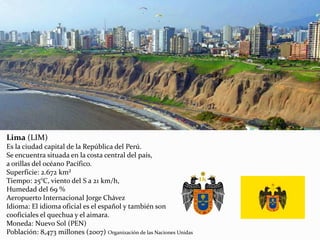 Lima (LIM)
Es la ciudad capital de la República del Perú.
Se encuentra situada en la costa central del país,
a orillas del océano Pacífico.
Superficie: 2.672 km²
Tiempo: 25°C, viento del S a 21 km/h,
Humedad del 69 %
Aeropuerto Internacional Jorge Chávez
Idioma: El idioma oficial es el español y también son
cooficiales el quechua y el aimara.
Moneda: Nuevo Sol (PEN)
Población: 8,473 millones (2007) Organización de las Naciones Unidas
 