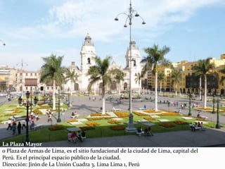 La Plaza Mayor
o Plaza de Armas de Lima, es el sitio fundacional de la ciudad de Lima, capital del
Perú. Es el principal espacio público de la ciudad.
Dirección: Jirón de La Unión Cuadra 3, Lima Lima 1, Perú
 