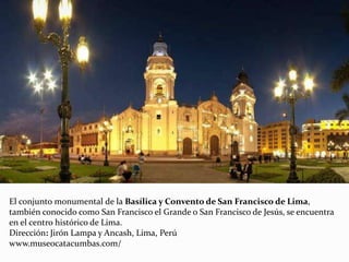 El conjunto monumental de la Basílica y Convento de San Francisco de Lima,
también conocido como San Francisco el Grande o San Francisco de Jesús, se encuentra
en el centro histórico de Lima.
Dirección: Jirón Lampa y Ancash, Lima, Perú
www.museocatacumbas.com/
 