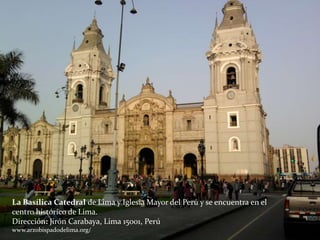 La Basílica Catedral de Lima y Iglesia Mayor del Perú y se encuentra en el
centro histórico de Lima.
Dirección: Jirón Carabaya, Lima 15001, Perú
www.arzobispadodelima.org/
 