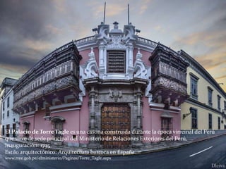 El Palacio de Torre Tagle es una casona construida durante la época virreinal del Perú
que sirve de sede principal del Ministerio de Relaciones Exteriores del Perú.
Inauguración: 1735
Estilo arquitectónico: Arquitectura barroca en España.
www.rree.gob.pe/elministerio/Paginas/Torre_Tagle.aspx
 