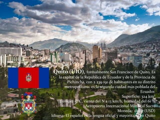 Quito (UIO), formalmente San Francisco de Quito, Es
la capital de la República de Ecuador y de la Provincia de
Pichincha, con 2 239 191 de habitantes en su distrito
metropolitano, es la segunda ciudad más poblada del
Ecuador.
Superficie: 324 km²
Tiempo: 18°C, viento del N a 13 km/h, humedad del 61 %
Aeropuerto Internacional Mariscal Sucre
Moneda: dólar (USD)
Idioma: El español es la lengua oficial y mayoritaria en Quito
 