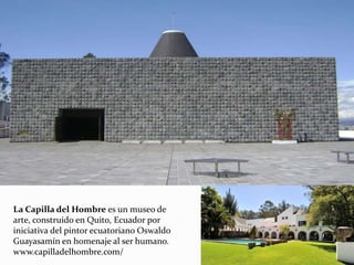 La Capilla del Hombre es un museo de
arte, construido en Quito, Ecuador por
iniciativa del pintor ecuatoriano Oswaldo
Guayasamín en homenaje al ser humano.
www.capilladelhombre.com/
 