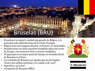 Bruselas (BRU)
• Bruselas es la capital y ciudad más grande de Bélgica, y la
principal sede administrativa de la Unión Europea.
• Bélgica tiene dos lenguas oficiales: el francés y el neerlandés.
• Bruselas tiene un clima marítimo templado típico del norte
de Europa, con inviernos fríos y veranos templados.
• Al igual que en la mayor parte de Europa, la moneda oficial
de Bruselas es el Euro.
• Los enchufes de Bruselas son iguales que los de España.
Tienen dos salidas redondas y su voltaje es de 220V.
• Superficie: 32,61 km²
• Aeropuerto de Bruselas (BRU),
 