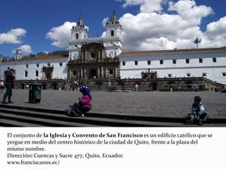El conjunto de la Iglesia y Convento de San Francisco es un edificio católico que se
yergue en medio del centro histórico de la ciudad de Quito, frente a la plaza del
mismo nombre.
Dirección: Cuencas y Sucre 477, Quito, Ecuador.
www.franciscanos.ec/
 