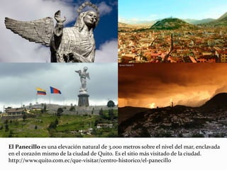 El Panecillo es una elevación natural de 3.000 metros sobre el nivel del mar, enclavada
en el corazón mismo de la ciudad de Quito. Es el sitio más visitado de la ciudad.
http://www.quito.com.ec/que-visitar/centro-historico/el-panecillo
 
