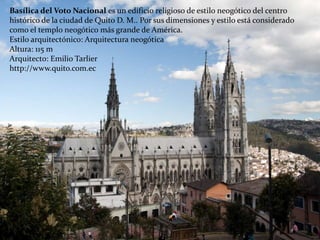 Basílica del Voto Nacional es un edificio religioso de estilo neogótico del centro
histórico de la ciudad de Quito D. M.. Por sus dimensiones y estilo está considerado
como el templo neogótico más grande de América.
Estilo arquitectónico: Arquitectura neogótica
Altura: 115 m
Arquitecto: Emilio Tarlier
http://www.quito.com.ec
 