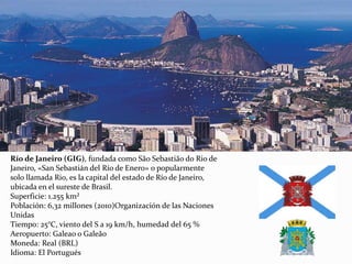 Río de Janeiro (GIG), fundada como São Sebastião do Rio de
Janeiro, «San Sebastián del Río de Enero» o popularmente
solo llamada Rio, es la capital del estado de Río de Janeiro,
ubicada en el sureste de Brasil.
Superficie: 1.255 km²
Población: 6,32 millones (2010)Organización de las Naciones
Unidas
Tiempo: 25°C, viento del S a 19 km/h, humedad del 65 %
Aeropuerto: Galeao o Galeão
Moneda: Real (BRL)
Idioma: El Portugués
 
