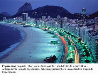 Copacabana es quizás el barrio más famoso de la ciudad de Río de Janeiro, Brasil.
Antiguamente llamado Sacopenapã, debe su actual nombre a una copia de la Virgen de
Copacabana.
 