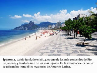Ipanema, barrio fundado en 1894, es uno de los más conocidos de Río
de Janeiro, y también uno de los más lujosos. En la avenida Vieira Souto
se ubican los inmuebles más caros de América Latina.
 