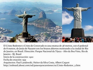 El Cristo Redentor o Cristo de Corcovado es una estatua de 38 metros, con el pedestal
de 8 metros, de Jesús de Nazaret con los brazos abiertos mostrando a la ciudad de Río
de Janeiro, en Brasil. Dirección: Parque Nacional da Tijuca - Alto da Boa Vista, Rio de
Janeiro - RJ, Brasil
Inicio de la construcción: 1922
Fecha de creación: 1931
Arquitectos: Paul Landowski, Heitor da Silva Costa, Albert Caquot
http://enbrasil.about.com/od/paseosyexcursiones/ss/Cristo-Redentor_2.htm
 