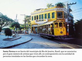Santa Teresa es un barrio del municipio de Río de Janeiro, Brasil, que se caracteriza
por el gran número de artistas que viven allí, en contraposición con la cantidad de
personas instaladas en las favelas que circundan la zona.
 