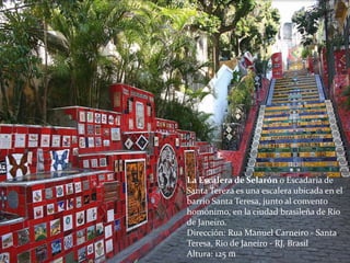 La Escalera de Selarón o Escadaria de
Santa Tereza es una escalera ubicada en el
barrio Santa Teresa, junto al convento
homónimo, en la ciudad brasileña de Río
de Janeiro.
Dirección: Rua Manuel Carneiro - Santa
Teresa, Rio de Janeiro - RJ, Brasil
Altura: 125 m
 